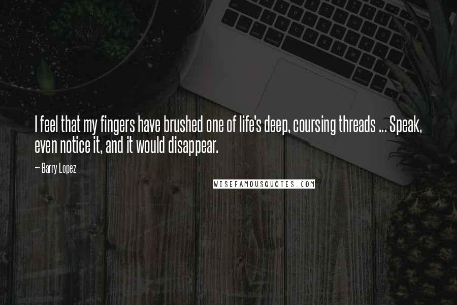 Barry Lopez Quotes: I feel that my fingers have brushed one of life's deep, coursing threads ... Speak, even notice it, and it would disappear.