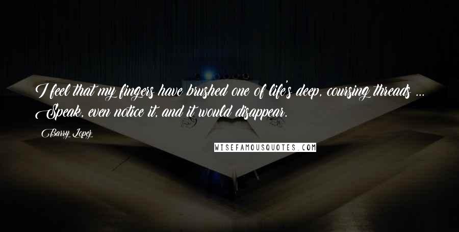 Barry Lopez Quotes: I feel that my fingers have brushed one of life's deep, coursing threads ... Speak, even notice it, and it would disappear.