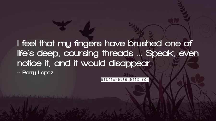 Barry Lopez Quotes: I feel that my fingers have brushed one of life's deep, coursing threads ... Speak, even notice it, and it would disappear.