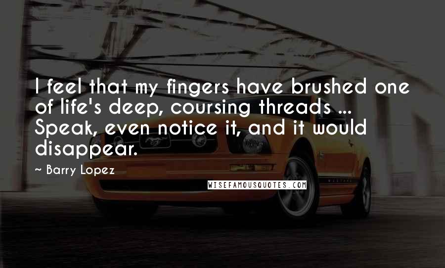 Barry Lopez Quotes: I feel that my fingers have brushed one of life's deep, coursing threads ... Speak, even notice it, and it would disappear.