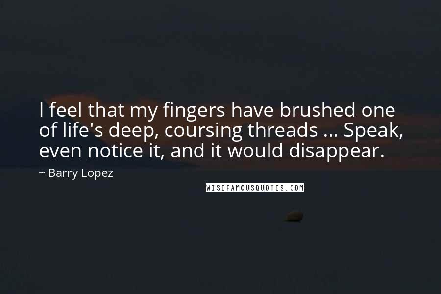 Barry Lopez Quotes: I feel that my fingers have brushed one of life's deep, coursing threads ... Speak, even notice it, and it would disappear.