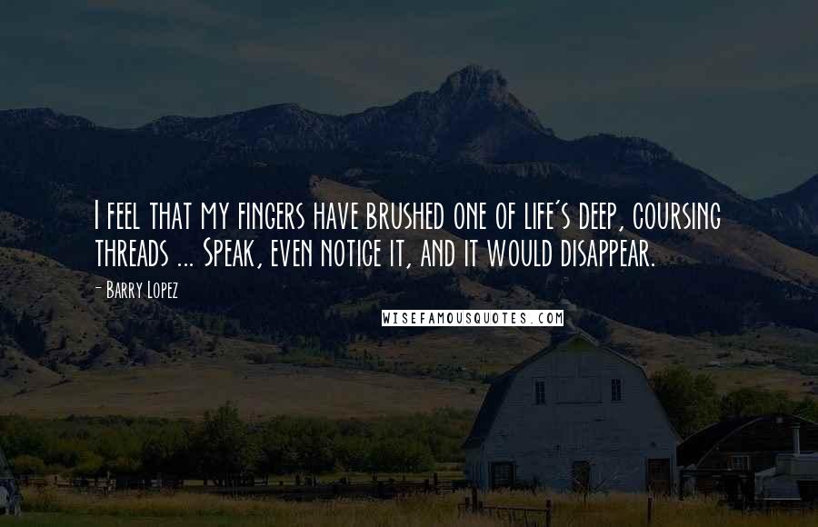 Barry Lopez Quotes: I feel that my fingers have brushed one of life's deep, coursing threads ... Speak, even notice it, and it would disappear.