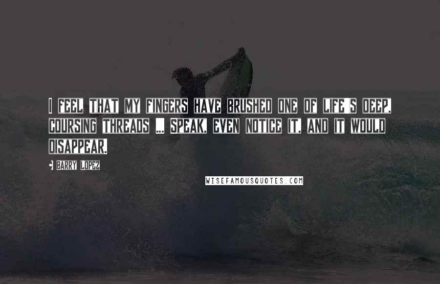 Barry Lopez Quotes: I feel that my fingers have brushed one of life's deep, coursing threads ... Speak, even notice it, and it would disappear.