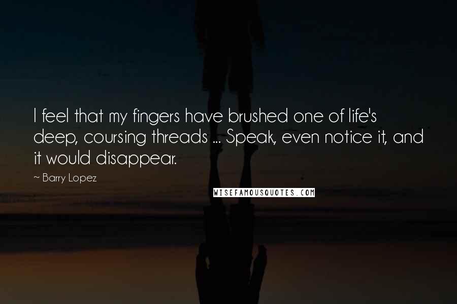 Barry Lopez Quotes: I feel that my fingers have brushed one of life's deep, coursing threads ... Speak, even notice it, and it would disappear.