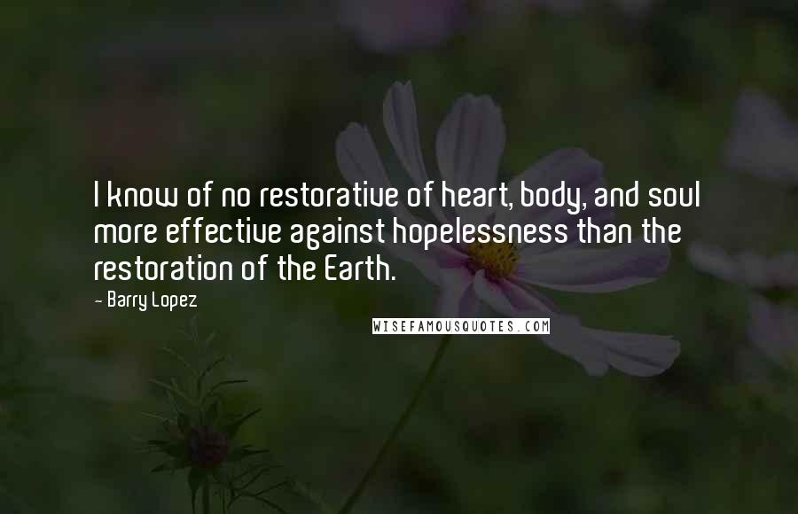 Barry Lopez Quotes: I know of no restorative of heart, body, and soul more effective against hopelessness than the restoration of the Earth.