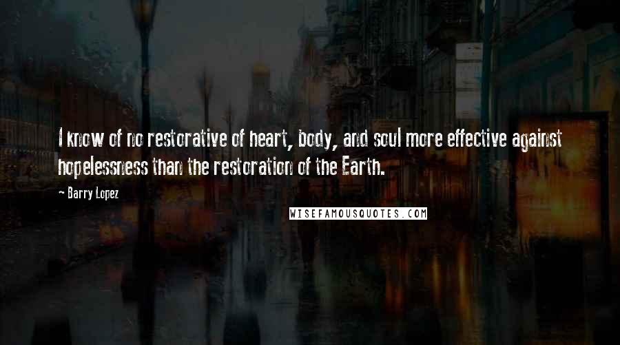 Barry Lopez Quotes: I know of no restorative of heart, body, and soul more effective against hopelessness than the restoration of the Earth.