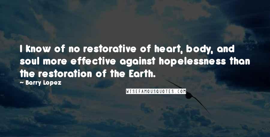 Barry Lopez Quotes: I know of no restorative of heart, body, and soul more effective against hopelessness than the restoration of the Earth.