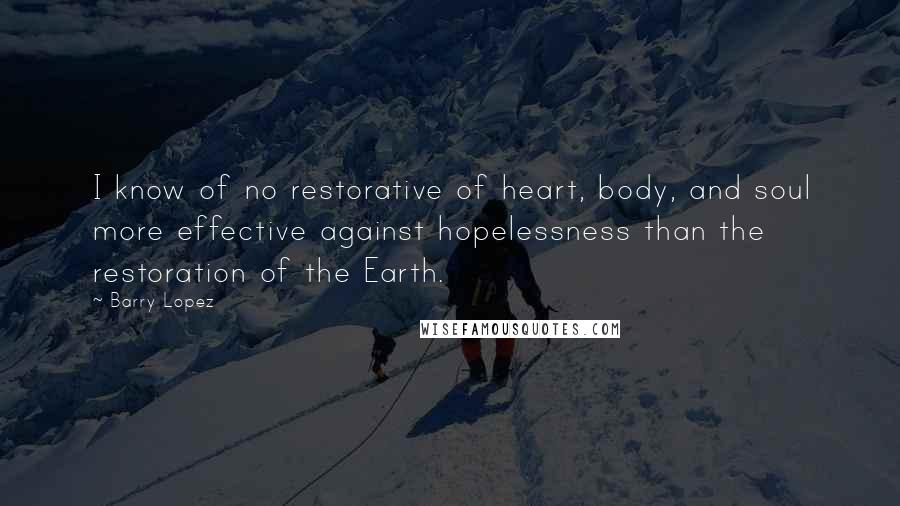 Barry Lopez Quotes: I know of no restorative of heart, body, and soul more effective against hopelessness than the restoration of the Earth.