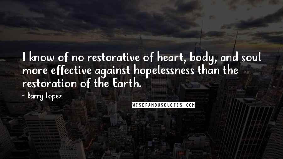 Barry Lopez Quotes: I know of no restorative of heart, body, and soul more effective against hopelessness than the restoration of the Earth.