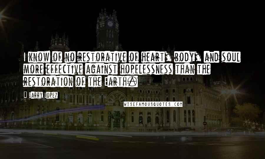 Barry Lopez Quotes: I know of no restorative of heart, body, and soul more effective against hopelessness than the restoration of the Earth.