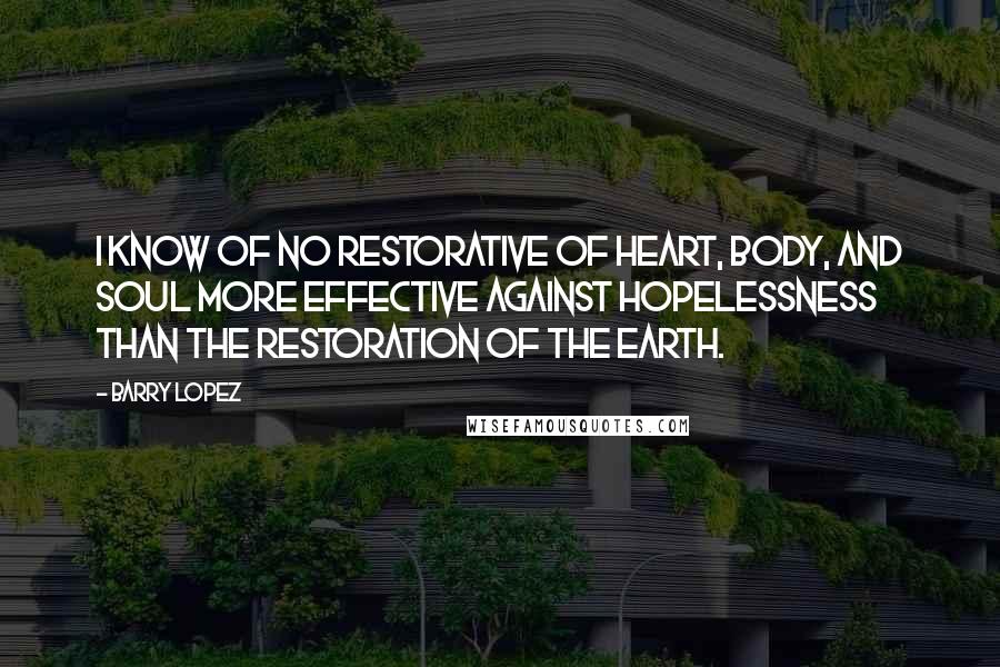 Barry Lopez Quotes: I know of no restorative of heart, body, and soul more effective against hopelessness than the restoration of the Earth.