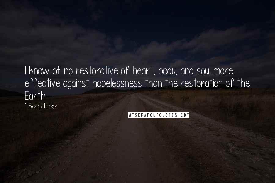 Barry Lopez Quotes: I know of no restorative of heart, body, and soul more effective against hopelessness than the restoration of the Earth.