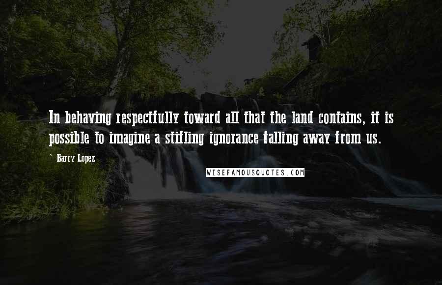 Barry Lopez Quotes: In behaving respectfully toward all that the land contains, it is possible to imagine a stifling ignorance falling away from us.