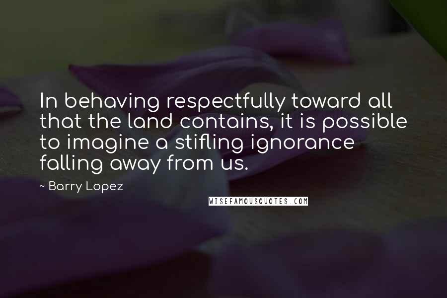 Barry Lopez Quotes: In behaving respectfully toward all that the land contains, it is possible to imagine a stifling ignorance falling away from us.