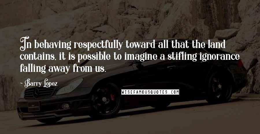 Barry Lopez Quotes: In behaving respectfully toward all that the land contains, it is possible to imagine a stifling ignorance falling away from us.