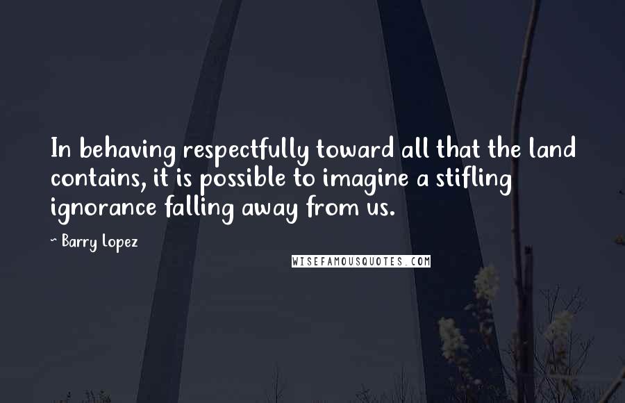 Barry Lopez Quotes: In behaving respectfully toward all that the land contains, it is possible to imagine a stifling ignorance falling away from us.