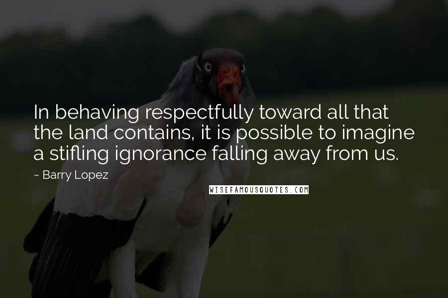 Barry Lopez Quotes: In behaving respectfully toward all that the land contains, it is possible to imagine a stifling ignorance falling away from us.