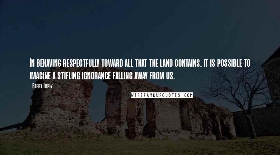 Barry Lopez Quotes: In behaving respectfully toward all that the land contains, it is possible to imagine a stifling ignorance falling away from us.