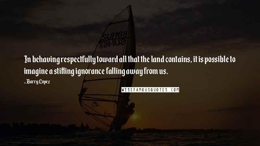 Barry Lopez Quotes: In behaving respectfully toward all that the land contains, it is possible to imagine a stifling ignorance falling away from us.