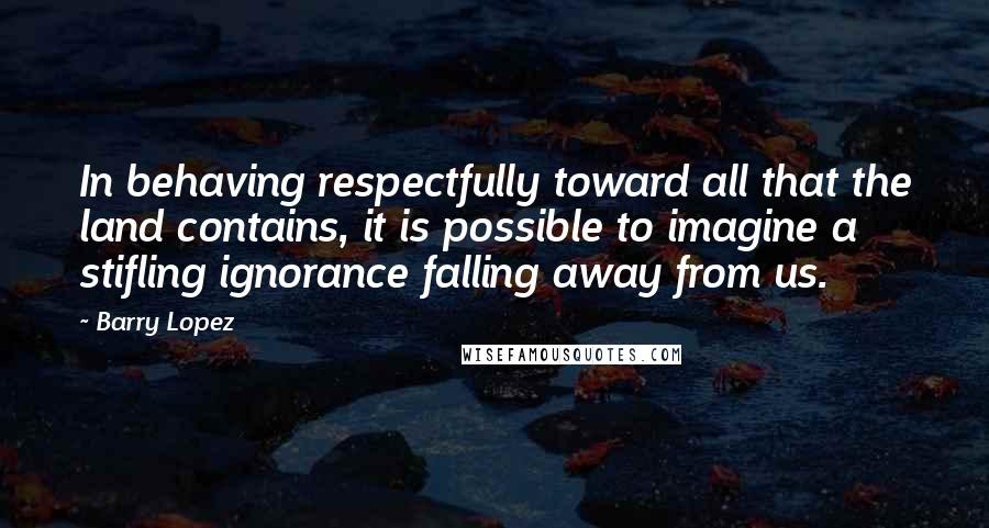 Barry Lopez Quotes: In behaving respectfully toward all that the land contains, it is possible to imagine a stifling ignorance falling away from us.