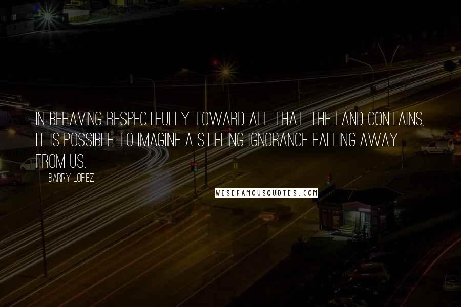 Barry Lopez Quotes: In behaving respectfully toward all that the land contains, it is possible to imagine a stifling ignorance falling away from us.