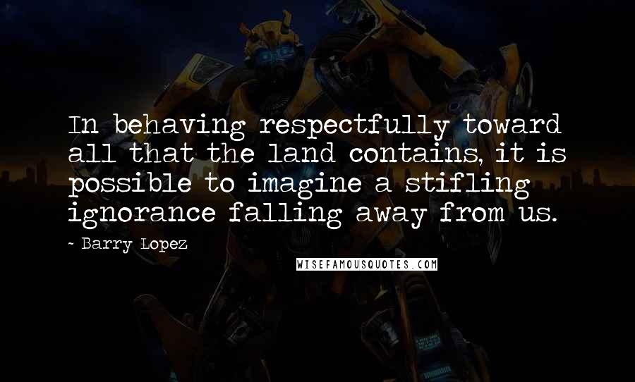 Barry Lopez Quotes: In behaving respectfully toward all that the land contains, it is possible to imagine a stifling ignorance falling away from us.