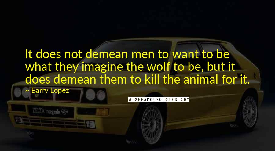 Barry Lopez Quotes: It does not demean men to want to be what they imagine the wolf to be, but it does demean them to kill the animal for it.