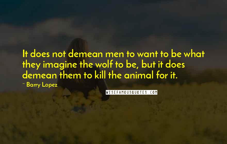 Barry Lopez Quotes: It does not demean men to want to be what they imagine the wolf to be, but it does demean them to kill the animal for it.