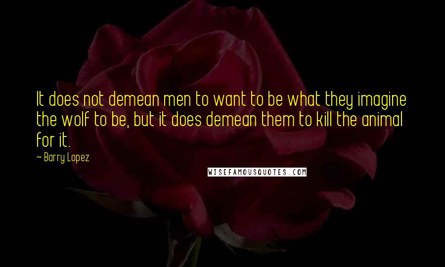 Barry Lopez Quotes: It does not demean men to want to be what they imagine the wolf to be, but it does demean them to kill the animal for it.