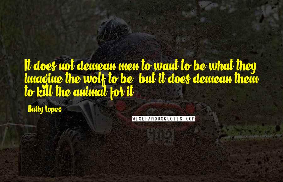 Barry Lopez Quotes: It does not demean men to want to be what they imagine the wolf to be, but it does demean them to kill the animal for it.