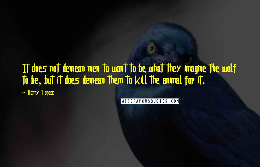 Barry Lopez Quotes: It does not demean men to want to be what they imagine the wolf to be, but it does demean them to kill the animal for it.