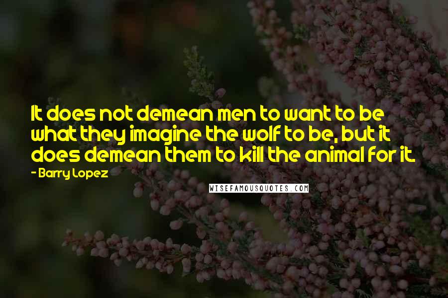 Barry Lopez Quotes: It does not demean men to want to be what they imagine the wolf to be, but it does demean them to kill the animal for it.