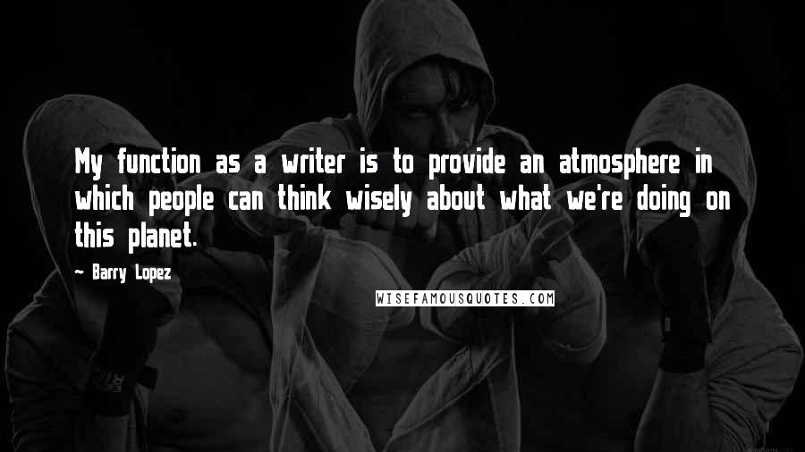 Barry Lopez Quotes: My function as a writer is to provide an atmosphere in which people can think wisely about what we're doing on this planet.