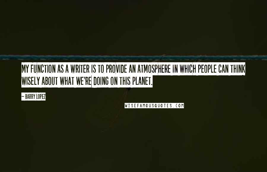 Barry Lopez Quotes: My function as a writer is to provide an atmosphere in which people can think wisely about what we're doing on this planet.