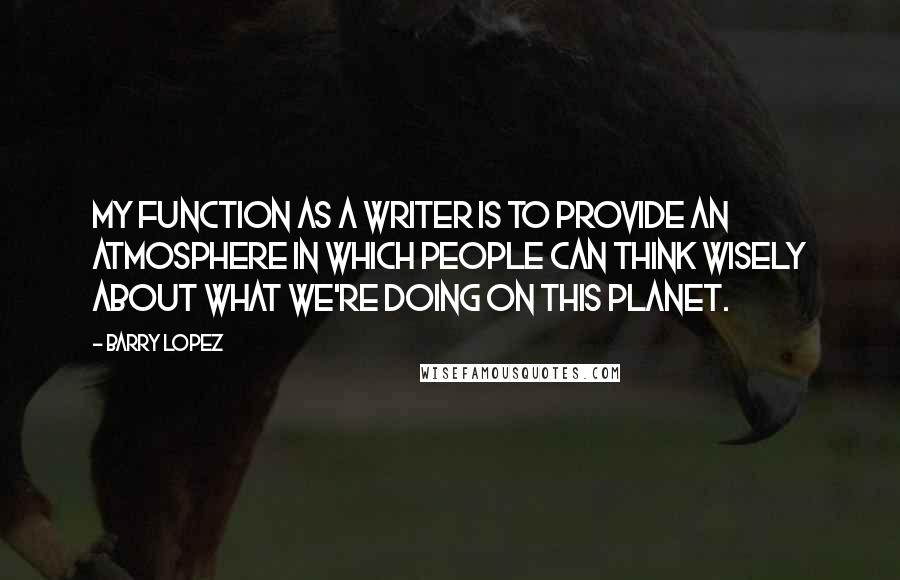 Barry Lopez Quotes: My function as a writer is to provide an atmosphere in which people can think wisely about what we're doing on this planet.