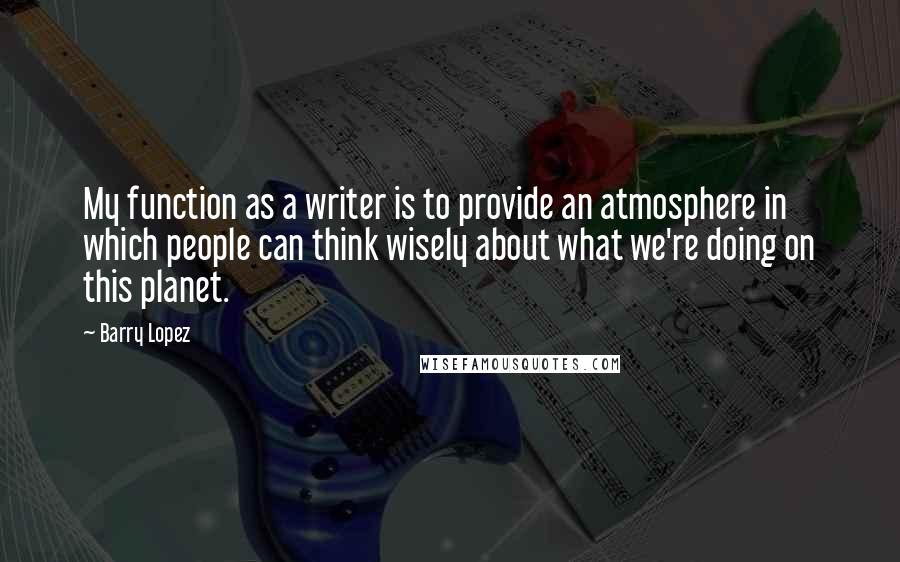 Barry Lopez Quotes: My function as a writer is to provide an atmosphere in which people can think wisely about what we're doing on this planet.