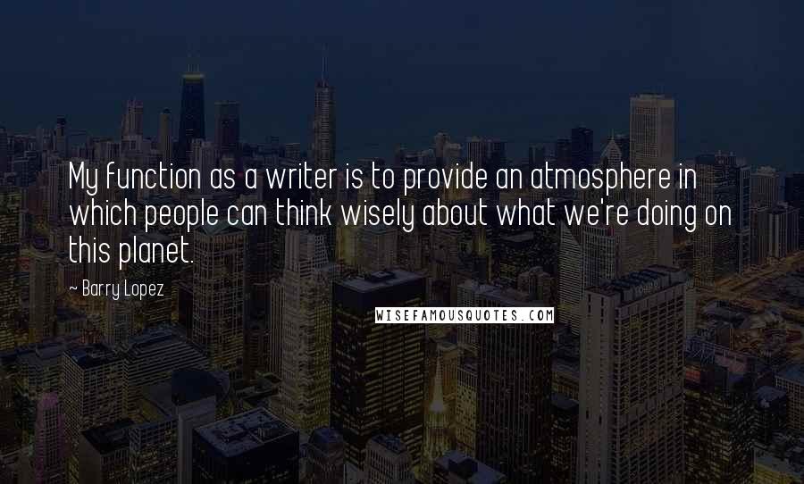 Barry Lopez Quotes: My function as a writer is to provide an atmosphere in which people can think wisely about what we're doing on this planet.