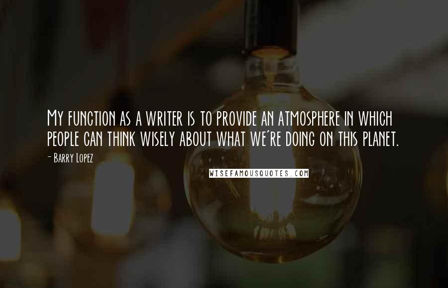 Barry Lopez Quotes: My function as a writer is to provide an atmosphere in which people can think wisely about what we're doing on this planet.