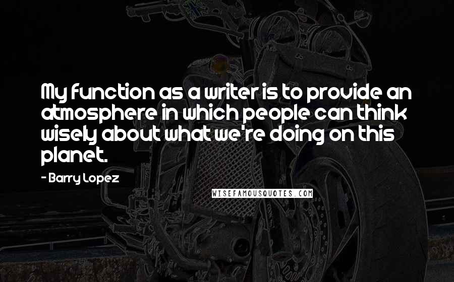 Barry Lopez Quotes: My function as a writer is to provide an atmosphere in which people can think wisely about what we're doing on this planet.