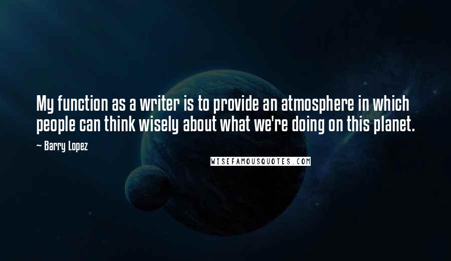 Barry Lopez Quotes: My function as a writer is to provide an atmosphere in which people can think wisely about what we're doing on this planet.