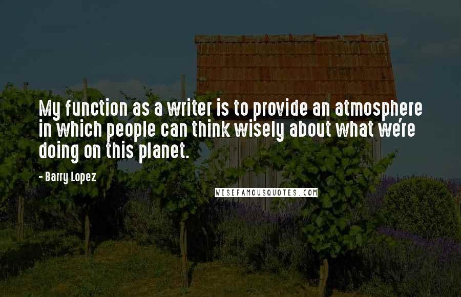 Barry Lopez Quotes: My function as a writer is to provide an atmosphere in which people can think wisely about what we're doing on this planet.