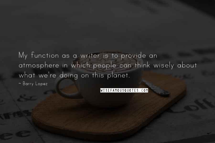 Barry Lopez Quotes: My function as a writer is to provide an atmosphere in which people can think wisely about what we're doing on this planet.