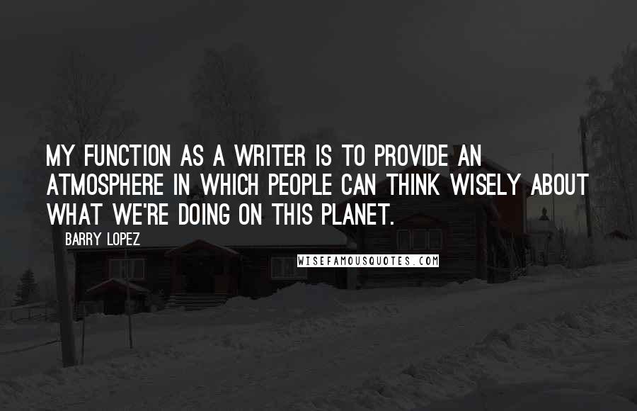 Barry Lopez Quotes: My function as a writer is to provide an atmosphere in which people can think wisely about what we're doing on this planet.