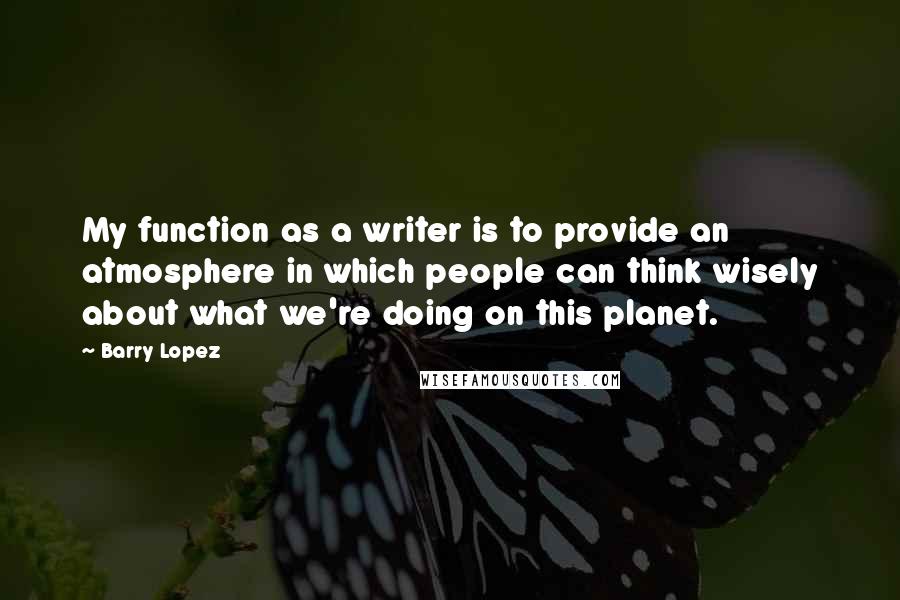 Barry Lopez Quotes: My function as a writer is to provide an atmosphere in which people can think wisely about what we're doing on this planet.