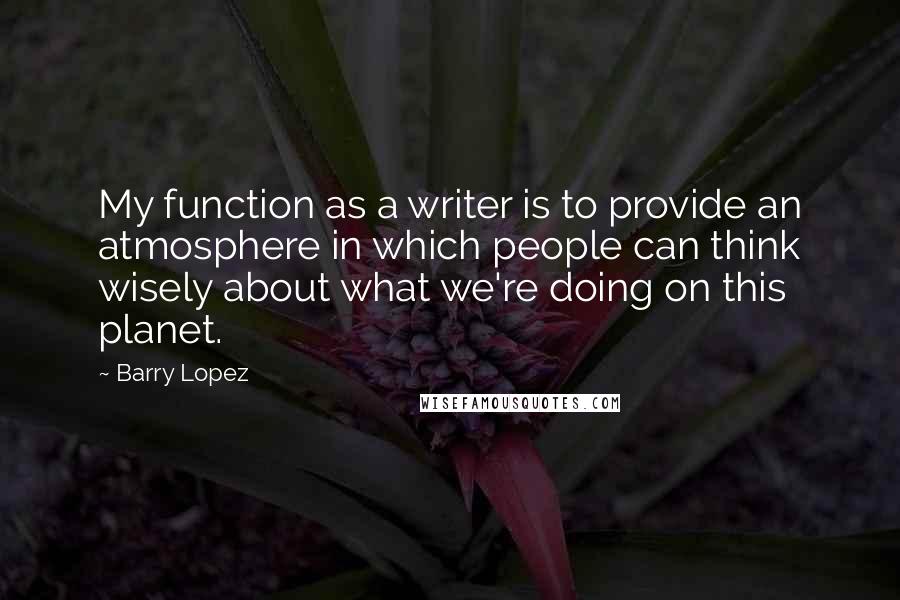 Barry Lopez Quotes: My function as a writer is to provide an atmosphere in which people can think wisely about what we're doing on this planet.