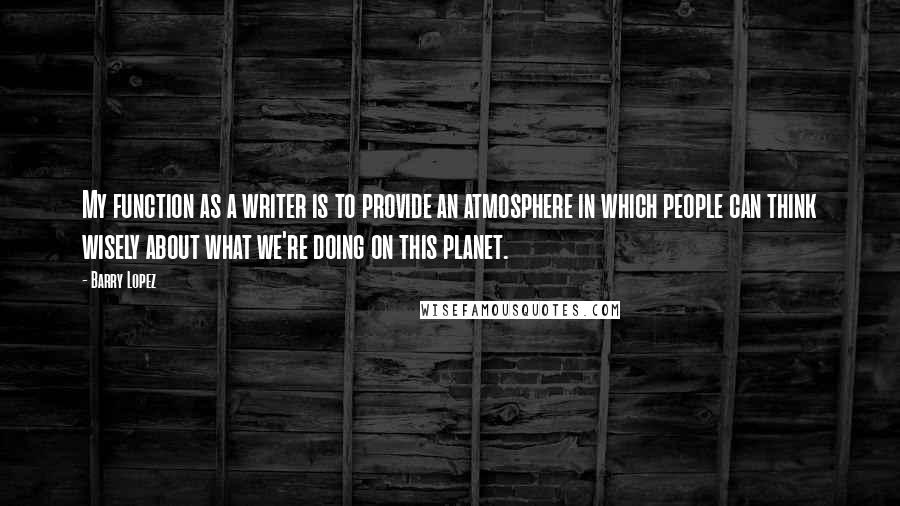 Barry Lopez Quotes: My function as a writer is to provide an atmosphere in which people can think wisely about what we're doing on this planet.