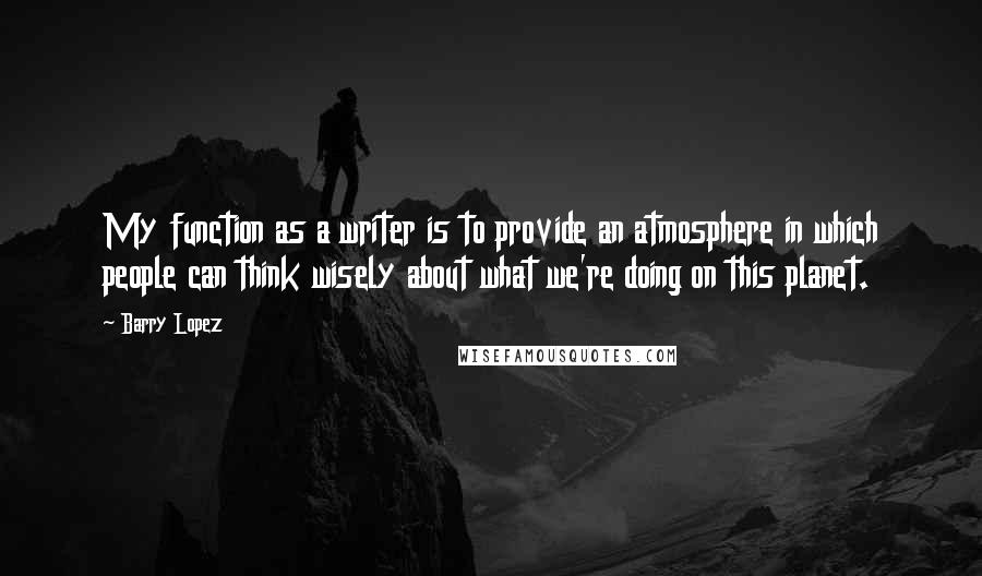 Barry Lopez Quotes: My function as a writer is to provide an atmosphere in which people can think wisely about what we're doing on this planet.