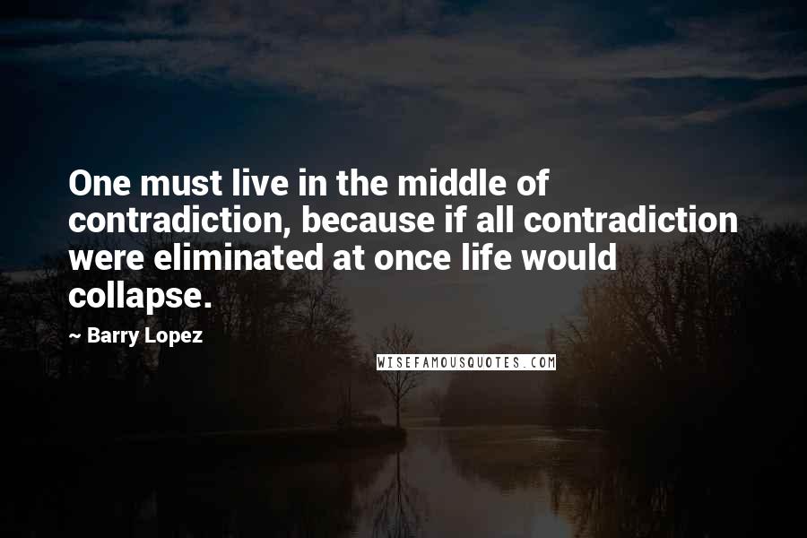 Barry Lopez Quotes: One must live in the middle of contradiction, because if all contradiction were eliminated at once life would collapse.