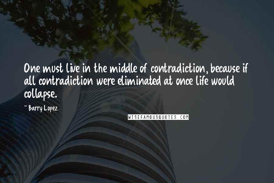 Barry Lopez Quotes: One must live in the middle of contradiction, because if all contradiction were eliminated at once life would collapse.