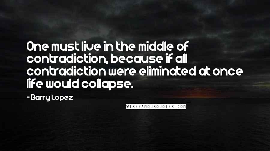 Barry Lopez Quotes: One must live in the middle of contradiction, because if all contradiction were eliminated at once life would collapse.